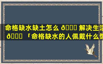 命格缺水缺土怎么 🐒 解决生活 🐛 「命格缺水的人佩戴什么饰品」